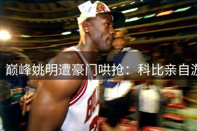 巅峰姚明遭豪门哄抢：科比亲自游说 三队开出亿元合同
